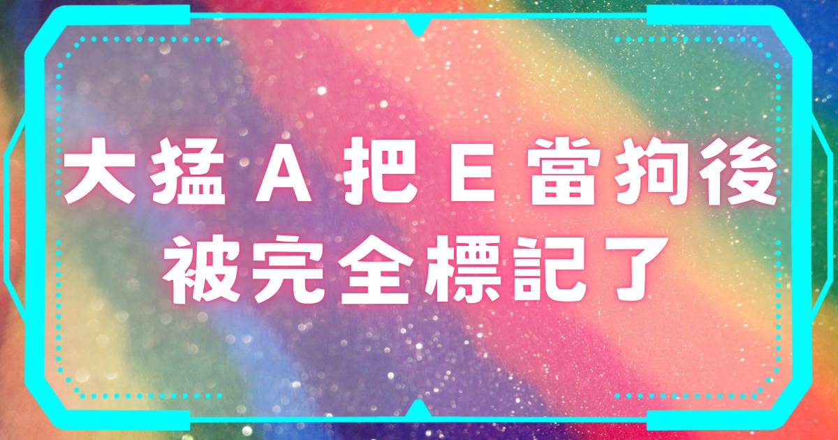 大猛A把E儅狗後被完全標記了