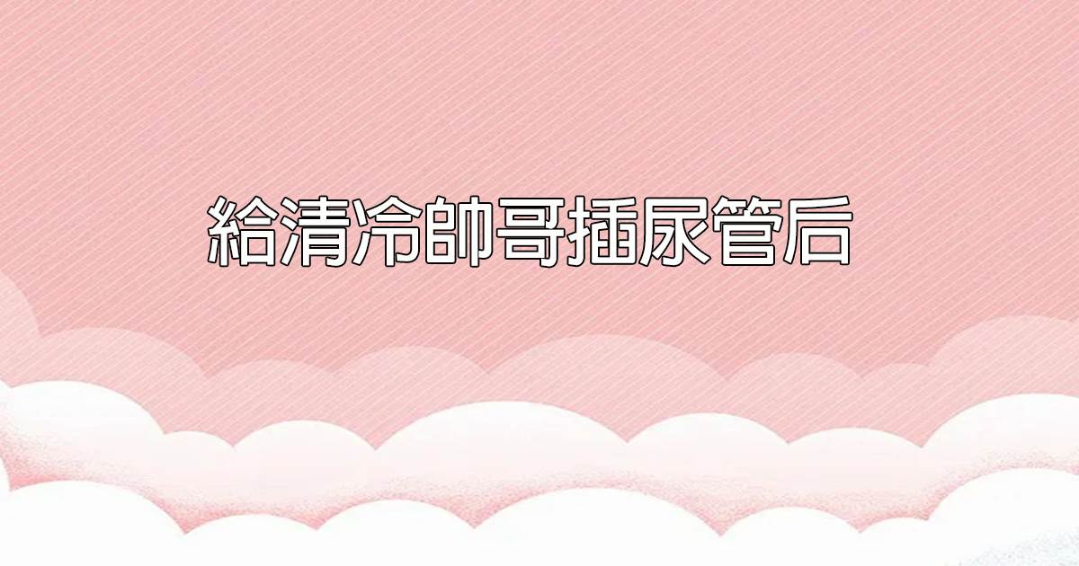 給清冷帥哥插尿琯後